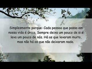 Simplesmente porque: Cada pessoa que passa em nossa vida é única. Sempre deixa um pouco de si e leva um pouco de nós. Há os que levaram muito, mas não há os que não deixaram nada.  