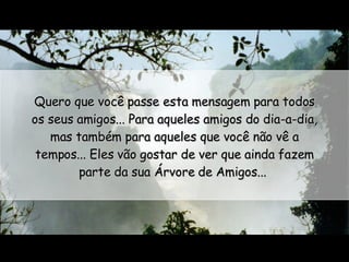 Quero que você passe esta mensagem para todos os seus amigos... Para aqueles amigos do dia-a-dia, mas também para aqueles que você não vê a tempos... Eles vão gostar de ver que ainda fazem parte da sua Árvore de Amigos...  
