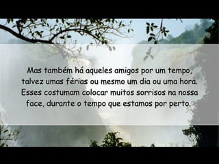 Mas também há aqueles amigos por um tempo, talvez umas férias ou mesmo um dia ou uma hora. Esses costumam colocar muitos sorrisos na nossa face, durante o tempo que estamos por perto.  