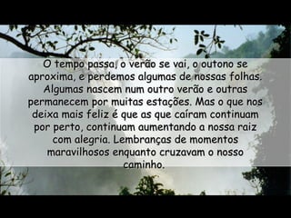 O tempo passa, o verão se vai, o outono se
aproxima, e perdemos algumas de nossas folhas.
Algumas nascem num outro verão e outras
permanecem por muitas estações. Mas o que nos
deixa mais feliz é que as que caíram continuam
por perto, continuam aumentando a nossa raiz
com alegria. Lembranças de momentos
maravilhosos enquanto cruzavam o nosso
caminho.

 