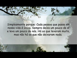 Simplesmente porque: Cada pessoa que passa em
nossa vida é única. Sempre deixa um pouco de si
e leva um pouco de nós. Há os que levaram muito,
mas não há os que não deixaram nada.

 