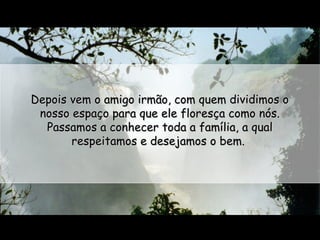 Depois vem o amigo irmão, com quem dividimos o
nosso espaço para que ele floresça como nós.
Passamos a conhecer toda a família, a qual
respeitamos e desejamos o bem.

 
