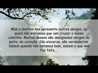 Mas o destino nos apresenta outros amigos, os
quais não sabíamos que iam cruzar o nosso
caminho. Muitos desses são designados amigos do
peito, do coração. São sinceros, são verdadeiros.
Sabem quando não estamos bem, sabem o que nos
faz feliz...

 