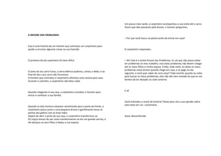 A ÁRVORE DOS PROBLEMAS
Esta é uma história de um homem que contratou um carpinteiro para
ajudar a arrumar algumas coisas na sua fazenda.
O primeiro dia do carpinteiro foi bem difícil.
O pneu do seu carro furou, a serra elétrica quebrou, cortou o dedo, e ao
final do dia o seu carro não funcionou.
O homem que contratou o carpinteiro ofereceu uma carona para casa.
Durante o caminho, o carpinteiro não falou nada.
Quando chegaram à sua casa, o carpinteiro convidou o homem para
entrar e conhecer a sua família.
Quando os dois homens estavam caminhando para a porta da frente, o
carpinteiro parou junto a uma pequena árvore e gentilmente tocou as
pontas dos galhos com as duas mãos.
Depois de abrir a porta da sua casa, o carpinteiro transformou-se.
Os traços tensos do seu rosto transformaram-se em um grande sorriso, e
ele abraçou os seus filhos e beijou a sua esposa.
Um pouco mais tarde, o carpinteiro acompanhou a sua visita até o carro.
Assim que eles passaram pela árvore, o homem perguntou:
– Por que você tocou na planta antes de entrar em casa?
O carpinteiro respondeu:
– Ah! Esta é a minha Árvore dos Problemas. Eu sei que não posso evitar
ter problemas no meu trabalho, mas estes problemas não devem chegar
até os meus filhos e minha esposa. Então, toda noite, eu deixo os meus
problemas nesta árvore quando chego em casa, e os pego no dia
seguinte; e você quer saber de uma coisa? Toda manhã, quando eu volto
para buscar os meus problemas, eles não são nem metade do que eu me
lembro de ter deixado na noite anterior.
E aí!
Você entendeu a moral da história? Deixe para nós a sua opinião sobre
este texto em um comentário.
Autor desconhecido
 
