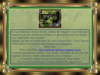Se você ainda não tem uma família, também há vantagens! É possível usar o
tempo em casa para desenvolver hobbies, ler bons livros e até fazer cursos.
Vale a pena tentar não é mesmo?
Alguém, que não me lembro quem, foi muito feliz em dizer: - Veja e sinta as
coisas como se elas fossem o que realmente são, passageiras.
Muita Paz!
Visite o meu Blog: http://espiritual-espiritual.blogspot.com.br
A serviço da Doutrina Espírita; com estudo comentado de O Livro dos
Espíritos. Em breve, estudo comentado de o livro A Gênese.
O amanhã é sempre um dia a ser conquistado. Pense nisso!
Leia Kardec! Estude Kardec! Pratique Kardec! Divulgue Kardec!
 