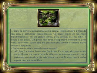 ... como se estivesse conversando com a árvore. Depois de abrir a porta da
sua casa, o carpinteiro transformou-se. Os traços tensos do seu rosto
transformaram-se em um grande sorriso, e ele abraçou os seus filhos e
beijou a sua esposa. Um pouco mais tarde, o carpinteiro acompanhou a sua
visita até o carro. Assim que eles passaram pela árvore, o homem estava
curioso e perguntou:
- Porque você tocou-a antes de entrar em casa?
- Ah! Esta é a minha Árvore dos Problemas. Eu sei que não posso evitar
ter problemas nos corre-corres da vida, mas de uma coisa eu sei: esses
problemas do meu dia a dia, não pertencem à minha casa, nem à minha
esposa, nem aos meus filhos.
 