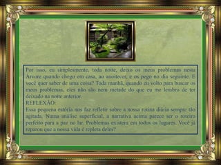 Por isso, eu simplesmente, toda noite, deixo os meus problemas nesta
Árvore quando chego em casa, ao anoitecer, e os pego no dia seguinte. E
você quer saber de uma coisa? Toda manhã, quando eu volto para buscar os
meus problemas, eles não são nem metade do que eu me lembro de ter
deixado na noite anterior.
REFLEXÃO:
Essa pequena estória nos faz refletir sobre a nossa rotina diária sempre tão
agitada. Numa análise superficial, a narrativa acima parece ser o roteiro
perfeito para a paz no lar. Problemas existem em todos os lugares. Você já
reparou que a nossa vida é repleta deles?
 