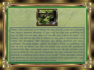 Muitas vezes tornamos um problema em algo absurdo, sendo que o mesmo
nem merece tamanha dimensão. O que você faz com seus problemas no
final do dia? Leva-os para casa e os convida para a mesa de jantar? Ao
dormir, você permite que eles se deitem na sua cama e transformem seus
sonhos em pesadelos? Não devemos nos deixar envolver por esses
problemas. Devemos sempre separar as coisas e deixar os problemas do
lado de fora da nossa casa. Que tal termos uma árvore dos problemas
também? Um filtro amortecedor para a nossa casa. Se não tivermos uma
árvore na porta de casa, que tal arranjarmos algo que simbolize esse ritual
de deixar os problemas nesse objeto ao ser tocado? Vamos aprender a deixar
cada problema em seu lugar para que possamos levar uma vida boa e até
para que possamos resolvê-los da melhor forma.
 