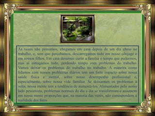 Às vezes não pensamos, chegamos em casa depois de um dia cheio no
trabalho, e, sem que percebamos, descarregamos tudo em nosso cônjuge e
em nossos filhos. Em casa devemos curtir a família o tempo que pudermos,
mas ai estragamos tudo, perdendo tempo com problemas do trabalho.
Vamos deixar os problemas do trabalho no trabalho. A maneira como
lidamos com nossos problemas diários tem um forte impacto sobre nossa
saúde física e mental, sobre nosso desempenho profissional e,
especialmente, sobre nossa vida familiar. Se deixarmos os problemas à
solta, nossa mente tem a tendência de aumentá-los. Alimentados pelo nosso
lado pessimista, problemas normais do dia a dia se transformam e assumem
em nossa mente proporções que, na maioria das vezes, não correspondem à
realidade dos fatos
 
