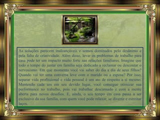 As soluções parecem inalcançáveis e somos dominados pelo desânimo e
pela falta de criatividade. Além disso, levar os problemas de trabalho para
casa pode ter um impacto muito forte nas relações familiares. Imagine que
todo o tempo do jantar em família seja dedicado a reclamar ou descontar o
nervosismo. Em que momento você vai saber do dia a dia de seus filhos?
Quando vai ter uma conversa leve com o marido ou a esposa? Por isso,
separar vida profissional e vida pessoal é um ato de respeito a si mesmo.
Mantendo cada um em seu devido lugar, você consegue otimizar sua
performance no trabalho, pois vai trabalhar descansado e com a mente
aberta para novos desafios. E, ainda, o seu tempo em casa passa a ser
exclusivo da sua família, com quem você pode relaxar, se divertir e estreitar
laços.
 