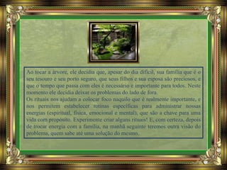 Ao tocar a árvore, ele decidia que, apesar do dia difícil, sua família que é o
seu tesouro e seu porto seguro, que seus filhos e sua esposa são preciosos, e
que o tempo que passa com eles é necessário e importante para todos. Neste
momento ele decidia deixar os problemas do lado de fora.
Os rituais nos ajudam a colocar foco naquilo que é realmente importante, e
nos permitem estabelecer rotinas específicas para administrar nossas
energias (espiritual, física, emocional e mental), que são a chave para uma
vida com propósito. Experimente criar alguns rituais! E, com certeza, depois
de trocar energia com a família, na manhã seguinte teremos outra visão do
problema, quem sabe até uma solução do mesmo.
 