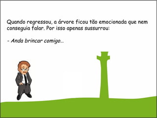 Quando regressou, a árvore ficou tão emocionada que nem
conseguia falar. Por isso apenas sussurrou:
- Anda brincar comigo…
 