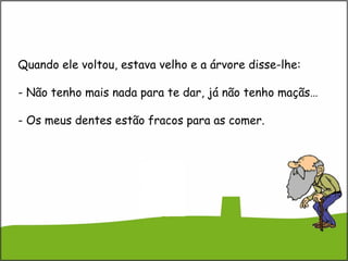 Quando ele voltou, estava velho e a árvore disse-lhe:
- Não tenho mais nada para te dar, já não tenho maçãs…
- Os meus dentes estão fracos para as comer.
 