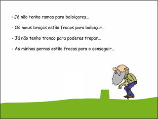 - Já não tenho ramos para baloiçares…
- Os meus braços estão fracos para baloiçar…
- Já não tenho tronco para poderes trepar…
- As minhas pernas estão fracas para o conseguir…
 