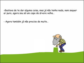 -Gostava de te dar alguma coisa, mas já não tenho nada, nem sequer
ar puro, agora sou só um cepo de árvore velha…
- Agora também já não preciso de muito…
 