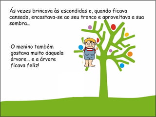 O menino também
gostava muito daquela
árvore… e a árvore
ficava feliz!
Ás vezes brincava às escondidas e, quando ficava
cansado, encostava-se ao seu tronco e aproveitava a sua
sombra…
 
