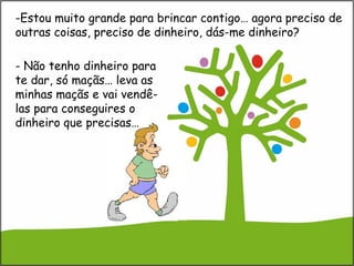 -Estou muito grande para brincar contigo… agora preciso de
outras coisas, preciso de dinheiro, dás-me dinheiro?
- Não tenho dinheiro para
te dar, só maçãs… leva as
minhas maçãs e vai vendê-
las para conseguires o
dinheiro que precisas…
 
