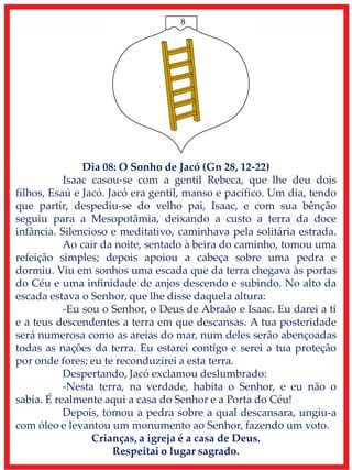8
Dia 08: O Sonho de Jacó (Gn 28, 12-22)
Isaac casou-se com a gentil Rebeca, que lhe deu dois
filhos, Esaú e Jacó. Jacó era gentil, manso e pacífico. Um dia, tendo
que partir, despediu-se do velho pai, Isaac, e com sua bênção
seguiu para a Mesopotâmia, deixando a custo a terra da doce
infância. Silencioso e meditativo, caminhava pela solitária estrada.
Ao cair da noite, sentado à beira do caminho, tomou uma
refeição simples; depois apoiou a cabeça sobre uma pedra e
dormiu. Viu em sonhos uma escada que da terra chegava às portas
do Céu e uma infinidade de anjos descendo e subindo. No alto da
escada estava o Senhor, que lhe disse daquela altura:
-Eu sou o Senhor, o Deus de Abraão e Isaac. Eu darei a ti
e a teus descendentes a terra em que descansas. A tua posteridade
será numerosa como as areias do mar, num deles serão abençoadas
todas as nações da terra. Eu estarei contigo e serei a tua proteção
por onde fores; eu te reconduzirei a esta terra.
Despertando, Jacó exclamou deslumbrado:
-Nesta terra, na verdade, habita o Senhor, e eu não o
sabia. É realmente aqui a casa do Senhor e a Porta do Céu!
Depois, tomou a pedra sobre a qual descansara, ungiu-a
com óleo e levantou um monumento ao Senhor, fazendo um voto.
Crianças, a igreja é a casa de Deus.
Respeitai o lugar sagrado.
 