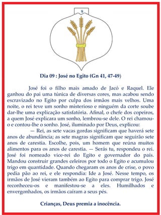 9
Dia 09 : José no Egito (Gn 41, 47-49)
José foi o filho mais amado de Jacó e Raquel. Ele
ganhou do pai uma túnica de diversas cores, mas acabou sendo
escravizado no Egito por culpa dos irmãos mais velhos. Uma
noite, o rei teve um sonho misterioso e ninguém da corte soube
dar-lhe uma explicação satisfatória. Afinal, o chefe dos copeiros,
a quem José explicara um sonho, lembrou-se dele. O rei chamou-
o e contou-lhe o sonho. José, iluminado por Deus, explicou:
— Rei, as sete vacas gordas significam que haverá sete
anos de abundância; as sete magras significam que seguirão sete
anos de carestia. Escolhe, pois, um homem que reúna muitos
alimentos para os anos de carestia. — Serás tu, respondeu o rei.
José foi nomeado vice-rei do Egito e governador do país.
Mandou construir grandes celeiros por todo o Egito e acumulou
trigo em quantidade. Quando chegaram os anos de crise, o povo
pedia pão ao rei, e ele respondia: Ide a José. Nesse tempo, os
irmãos de José vieram também ao Egito para comprar trigo. José
reconheceu-os e manifestou-se a eles. Humilhados e
envergonhados, os irmãos caíram a seus pés.
Crianças, Deus premia a inocência.
 