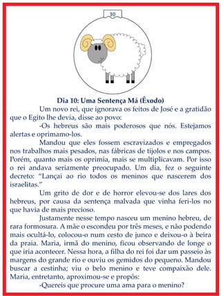 10
Dia 10: Uma Sentença Má (Êxodo)
Um novo rei, que ignorava os feitos de José e a gratidão
que o Egito lhe devia, disse ao povo:
-Os hebreus são mais poderosos que nós. Estejamos
alertas e oprimamo-los.
Mandou que eles fossem escravizados e empregados
nos trabalhos mais pesados, nas fábricas de tijolos e nos campos.
Porém, quanto mais os oprimia, mais se multiplicavam. Por isso
o rei andava seriamente preocupado. Um dia, fez o seguinte
decreto: “Lançai ao rio todos os meninos que nascerem dos
israelitas.”
Um grito de dor e de horror elevou-se dos lares dos
hebreus, por causa da sentença malvada que vinha feri-los no
que havia de mais precioso.
Justamente nesse tempo nasceu um menino hebreu, de
rara formosura. A mãe o escondeu por três meses, e não podendo
mais ocultá-lo, colocou-o num cesto de junco e deixou-o à beira
da praia. Maria, irmã do menino, ficou observando de longe o
que iria acontecer. Nessa hora, a filha do rei foi dar um passeio às
margens do grande rio e ouviu os gemidos do pequeno. Mandou
buscar a cestinha; viu o belo menino e teve compaixão dele.
Maria, entretanto, aproximou-se e propôs:
-Quereis que procure uma ama para o menino?
 