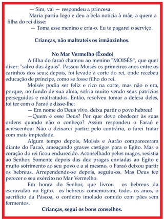 — Sim, vai — respondeu a princesa.
Maria partiu logo e deu a bela notícia à mãe, a quem a
filha do rei disse:
— Toma esse menino e cria-o. Eu te pagarei o serviço.
Crianças, não maltrateis os irmãozinhos.
No Mar Vermelho (Êxodo)
A filha do faraó chamou ao menino "MOISÉS“, que quer
dizer: "salvo das águas". Passou Moisés os primeiros anos entre os
carinhos dos seus; depois, foi levado à corte do rei, onde recebeu
educação de príncipe, como se fosse filho do rei.
Moisés podia ser feliz e rico na corte, mas não o era,
porque, no fundo de sua alma, sofria muito vendo seus patrícios
perseguidos e maltratados. Então, resolveu tomar a defesa deles,
foi ter com o Faraó e disse-lhe:
— Em nome do Deus vivo, deixa partir o povo hebreu!
—Quem é esse Deus? Por que devo obedecer às suas
ordens quando não o conheço? Assim respondeu o Faraó e
acrescentou: Não o deixarei partir; pelo contrário, o farei tratar
com mais impiedade.
Algum tempo depois, Moisés e Aarão compareceram
diante do Faraó, ameaçando graves castigos para o Egito. Mas o
coração do rei ficou endurecido. Aconselhado pelos magos, resistia
ao Senhor. Somente depois das dez pragas enviadas ao Egito e
muito sofrimento ao seu povo e a si mesmo, o Faraó deixou partir
os hebreus. Arrependendo-se depois, seguiu-os. Mas Deus fez
perecer o seu exército no Mar Vermelho.
Em honra do Senhor, que livrou os hebreus da
escravidão no Egito, os hebreus comemoram, todos os anos, o
sacrifício da Páscoa, o cordeiro imolado comido com pães sem
fermentos.
Crianças, segui os bons conselhos.
 