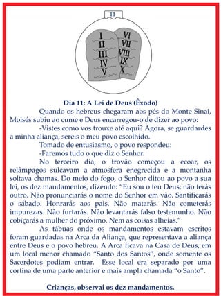 11
Dia 11: A Lei de Deus (Êxodo)
Quando os hebreus chegaram aos pés do Monte Sinai,
Moisés subiu ao cume e Deus encarregou-o de dizer ao povo:
-Vistes como vos trouxe até aqui? Agora, se guardardes
a minha aliança, sereis o meu povo escolhido.
Tomado de entusiasmo, o povo respondeu:
-Faremos tudo o que diz o Senhor.
No terceiro dia, o trovão começou a ecoar, os
relâmpagos sulcavam a atmosfera enegrecida e a montanha
soltava chamas. Do meio do fogo, o Senhor ditou ao povo a sua
lei, os dez mandamentos, dizendo: “Eu sou o teu Deus; não terás
outro. Não pronunciarás o nome do Senhor em vão. Santificarás
o sábado. Honrarás aos pais. Não matarás. Não cometerás
impurezas. Não furtarás. Não levantarás falso testemunho. Não
cobiçarás a mulher do próximo. Nem as coisas alheias.”
As tábuas onde os mandamentos estavam escritos
foram guardadas na Arca da Aliança, que representava a aliança
entre Deus e o povo hebreu. A Arca ficava na Casa de Deus, em
um local menor chamado “Santo dos Santos”, onde somente os
Sacerdotes podiam entrar. Esse local era separado por uma
cortina de uma parte anterior e mais ampla chamada “o Santo”.
Crianças, observai os dez mandamentos.
 