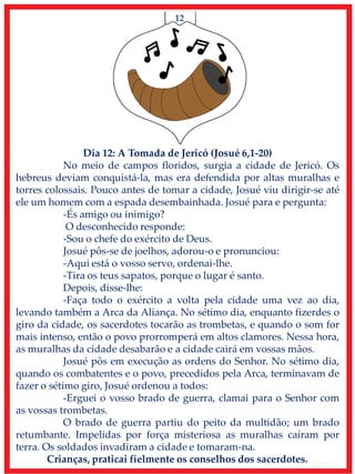 12
Dia 12: A Tomada de Jericó (Josué 6,1-20)
No meio de campos floridos, surgia a cidade de Jericó. Os
hebreus deviam conquistá-la, mas era defendida por altas muralhas e
torres colossais. Pouco antes de tomar a cidade, Josué viu dirigir-se até
ele um homem com a espada desembainhada. Josué para e pergunta:
-És amigo ou inimigo?
O desconhecido responde:
-Sou o chefe do exército de Deus.
Josué pôs-se de joelhos, adorou-o e pronunciou:
-Aqui está o vosso servo, ordenai-lhe.
-Tira os teus sapatos, porque o lugar é santo.
Depois, disse-lhe:
-Faça todo o exército a volta pela cidade uma vez ao dia,
levando também a Arca da Aliança. No sétimo dia, enquanto fizerdes o
giro da cidade, os sacerdotes tocarão as trombetas, e quando o som for
mais intenso, então o povo prorromperá em altos clamores. Nessa hora,
as muralhas da cidade desabarão e a cidade cairá em vossas mãos.
Josué pôs em execução as ordens do Senhor. No sétimo dia,
quando os combatentes e o povo, precedidos pela Arca, terminavam de
fazer o sétimo giro, Josué ordenou a todos:
-Erguei o vosso brado de guerra, clamai para o Senhor com
as vossas trombetas.
O brado de guerra partiu do peito da multidão; um brado
retumbante. Impelidas por força misteriosa as muralhas caíram por
terra. Os soldados invadiram a cidade e tomaram-na.
Crianças, praticai fielmente os conselhos dos sacerdotes.
 