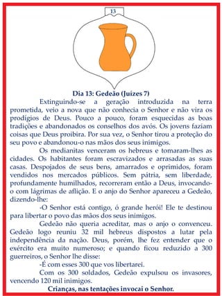 13
Dia 13: Gedeão (Juízes 7)
Extinguindo-se a geração introduzida na terra
prometida, veio a nova que não conhecia o Senhor e não vira os
prodígios de Deus. Pouco a pouco, foram esquecidas as boas
tradições e abandonados os conselhos dos avós. Os jovens faziam
coisas que Deus proibira. Por sua vez, o Senhor tirou a proteção do
seu povo e abandonou-o nas mãos dos seus inimigos.
Os medianitas venceram os hebreus e tomaram-lhes as
cidades. Os habitantes foram escravizados e arrasadas as suas
casas. Despojados de seus bens, amarrados e oprimidos, foram
vendidos nos mercados públicos. Sem pátria, sem liberdade,
profundamente humilhados, recorreram então a Deus, invocando-
o com lágrimas de aflição. E o anjo do Senhor apareceu a Gedeão,
dizendo-lhe:
-O Senhor está contigo, ó grande herói! Ele te destinou
para libertar o povo das mãos dos seus inimigos.
Gedeão não queria acreditar, mas o anjo o convenceu.
Gedeão logo reuniu 32 mil hebreus dispostos a lutar pela
independência da nação. Deus, porém, lhe fez entender que o
exército era muito numeroso; e quando ficou reduzido a 300
guerreiros, o Senhor lhe disse:
-É com esses 300 que vos libertarei.
Com os 300 soldados, Gedeão expulsou os invasores,
vencendo 120 mil inimigos.
Crianças, nas tentações invocai o Senhor.
 