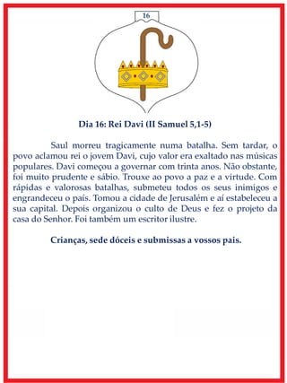 16
Dia 16: Rei Davi (II Samuel 5,1-5)
Saul morreu tragicamente numa batalha. Sem tardar, o
povo aclamou rei o jovem Davi, cujo valor era exaltado nas músicas
populares. Davi começou a governar com trinta anos. Não obstante,
foi muito prudente e sábio. Trouxe ao povo a paz e a virtude. Com
rápidas e valorosas batalhas, submeteu todos os seus inimigos e
engrandeceu o país. Tomou a cidade de Jerusalém e aí estabeleceu a
sua capital. Depois organizou o culto de Deus e fez o projeto da
casa do Senhor. Foi também um escritor ilustre.
Crianças, sede dóceis e submissas a vossos pais.
 
