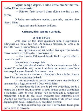 Algum tempo depois, o filho dessa mulher morreu.
Então, Elias rezou assim:
— Senhor, faze voltar a alma desse menino ao seu
corpo.
O Senhor ressuscitou o menino e sua mãe, vendo-o vivo,
disse a Elias:
— Agora sei que és homem de Deus.
Crianças, dizei sempre a verdade.
O Fogo do Céu
Uma seca de três anos queimara toda a vegetação e
extinguira as fontes dos rios. Os animais morriam de fome e de
sede. De novo, o Senhor falou a Elias:
— Vai, apresenta-te ao rei Acab e dize que vou mandar
chuva sobre a terra. Elias foi e propôs ao rei:
— Convoca os 450 sacerdotes de Baal e o povo sobre o
monte Carmelo.
Lá em cima, disse o profeta:
— Por que abandonastes o Senhor e seguistes os falsos
deuses? Dai-me dois bois; um será imolado por mim ao meu Deus
e outro pelos sacerdotes de Baal ao seu deus.
Os bois foram mortos e colocados sobre a lenha. Agora,
disse Elias aos sacerdotes de Baal:
— Vós invocareis os vossos deuses e eu o meu Senhor. O
que mandar o fogo, esse será o Deus verdadeiro.
Os sacerdotes de Baal, ora de pé, ora de joelhos, desde a
manhã até o meio-dia, invocaram os seus deuses com altas súplicas
e clamores. Mas os seus deuses não respondiam e, tampouco,
mandavam o fogo do céu. Elias, enquanto isso, zombava deles.
Quando os sacerdotes pagãos ficaram cansados de gritar, Elias,
seguido pelo povo, foi fazer o seu sacrifício e rezou:
— Senhor, mostrai hoje que sois o verdadeiro Deus, para
que o povo se converta.
 