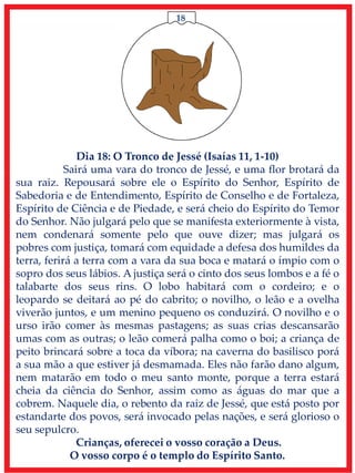 18
Dia 18: O Tronco de Jessé (Isaías 11, 1-10)
Sairá uma vara do tronco de Jessé, e uma flor brotará da
sua raiz. Repousará sobre ele o Espírito do Senhor, Espírito de
Sabedoria e de Entendimento, Espírito de Conselho e de Fortaleza,
Espírito de Ciência e de Piedade, e será cheio do Espírito do Temor
do Senhor. Não julgará pelo que se manifesta exteriormente à vista,
nem condenará somente pelo que ouve dizer; mas julgará os
pobres com justiça, tomará com equidade a defesa dos humildes da
terra, ferirá a terra com a vara da sua boca e matará o ímpio com o
sopro dos seus lábios. A justiça será o cinto dos seus lombos e a fé o
talabarte dos seus rins. O lobo habitará com o cordeiro; e o
leopardo se deitará ao pé do cabrito; o novilho, o leão e a ovelha
viverão juntos, e um menino pequeno os conduzirá. O novilho e o
urso irão comer às mesmas pastagens; as suas crias descansarão
umas com as outras; o leão comerá palha como o boi; a criança de
peito brincará sobre a toca da víbora; na caverna do basilisco porá
a sua mão a que estiver já desmamada. Eles não farão dano algum,
nem matarão em todo o meu santo monte, porque a terra estará
cheia da ciência do Senhor, assim como as águas do mar que a
cobrem. Naquele dia, o rebento da raiz de Jessé, que está posto por
estandarte dos povos, será invocado pelas nações, e será glorioso o
seu sepulcro.
Crianças, oferecei o vosso coração a Deus.
O vosso corpo é o templo do Espírito Santo.
 
