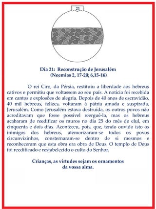 21
Dia 21: Reconstrução de Jerusalém
(Neemias 2, 17-20; 6,15-16)
O rei Ciro, da Pérsia, restituiu a liberdade aos hebreus
cativos e permitiu que voltassem ao seu país. A notícia foi recebida
em cantos e explosões de alegria. Depois de 40 anos de escravidão,
40 mil hebreus, felizes, voltaram à pátria amada e suspirada,
Jerusalém. Como Jerusalém estava destruída, os outros povos não
acreditavam que fosse possível reerguê-la, mas os hebreus
acabaram de reedificar os muros no dia 25 do mês de elul, em
cinquenta e dois dias. Aconteceu, pois, que, tendo ouvido isto os
inimigos dos hebreus, atemorizaram-se todos os povos
circunvizinhos, consternaram-se dentro de si mesmos e
reconheceram que esta obra era obra de Deus. O templo de Deus
foi reedificado e restabelecido o culto do Senhor.
Crianças, as virtudes sejam os ornamentos
da vossa alma.
 