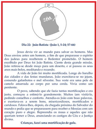 22
Dia 22: João Batista (João 1, 5-24; 57-66)
Jesus devia vir ao mundo para salvar os homens. Mas
Deus enviou antes um homem, a fim de que preparasse o espírito
dos judeus para receberem o Redentor prometido. O homem
escolhido por Deus foi João Batista. Ciente desta grande missão,
João retirou-se desde moço para um deserto, e aí passou os seus
anos mais belos, meditando e rezando.
A vida de João foi muito mortificada. Longe do barulho
das cidades e das festas mundanas, João exercitava-se no jejum,
comendo gafanhotos e mel silvestre. Sua veste era uma pele de
camelo amarrada ao corpo por uma corda. Vivia como um
penitente.
O povo, sabendo que ele fazia tantas mortificações e era
justo, começou a estimá-lo grandemente. Muitos iam visitá-lo,
pedindo conselhos e conforto. Atendia-os João com boas palavras,
e exortava-os a serem bons, misericordiosos, mortificados e
caridosos. Falava-lhes, depois, da chegada próxima do Salvador do
mundo e pedia que se preparassem para receber o Messias com um
coração puro e alegre. Repreendia os maus e aqueles que não
queriam temer a Deus, anunciando os castigos do Céu e a Justiça
divina.
Crianças, fazei uma mortificação de gula.
 