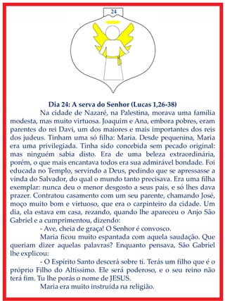 24
Dia 24: A serva do Senhor (Lucas 1,26-38)
Na cidade de Nazaré, na Palestina, morava uma família
modesta, mas muito virtuosa. Joaquim e Ana, embora pobres, eram
parentes do rei Davi, um dos maiores e mais importantes dos reis
dos judeus. Tinham uma só filha: Maria. Desde pequenina, Maria
era uma privilegiada. Tinha sido concebida sem pecado original:
mas ninguém sabia disto. Era de uma beleza extraordinária,
porém, o que mais encantava todos era sua admirável bondade. Foi
educada no Templo, servindo a Deus, pedindo que se apressasse a
vinda do Salvador, do qual o mundo tanto precisava. Era uma filha
exemplar: nunca deu o menor desgosto a seus pais, e só lhes dava
prazer. Contratou casamento com um seu parente, chamando José,
moço muito bom e virtuoso, que era o carpinteiro da cidade. Um
dia, ela estava em casa, rezando, quando lhe apareceu o Anjo São
Gabriel e a cumprimentou, dizendo:
- Ave, cheia de graça! O Senhor é convosco.
Maria ficou muito espantada com aquela saudação. Que
queriam dizer aquelas palavras? Enquanto pensava, São Gabriel
lhe explicou:
- O Espírito Santo descerá sobre ti. Terás um filho que é o
próprio Filho do Altíssimo. Ele será poderoso, e o seu reino não
terá fim. Tu lhe porás o nome de JESUS.
Maria era muito instruída na religião.
 