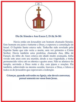 26
Dia 26: Simeão e Ana (Lucas 2, 25-26; 36-38)
Havia então em Jerusalém um homem chamado Simeão.
Este homem era justo e temente a Deus, e esperava a consolação de
Israel. O Espírito Santo estava nele. Tinha-lhe sido revelado pelo
Espírito Santo que não veria a morte, sem ver primeiro o Cristo
Senhor. Havia também uma profetisa, chamada Ana, filha de
Fanuel, da tribo de Aser; estava em idade muito avançada, tinha
vivido sete anos com seu marido, desde a sua virgindade, e tinha
permanecido viúva até os oitenta e quatro anos. Não se afastava do
templo, servindo a Deus noite e dia, com jejuns e orações. Ela
também, sobrevindo na mesma ocasião, louvava a Deus, e falava a
todos os de Jerusalém que esperavam a redenção.
Crianças, quando estiverdes na Igreja, não deveis conversar,
pensai somente no vosso bom Jesus.
 