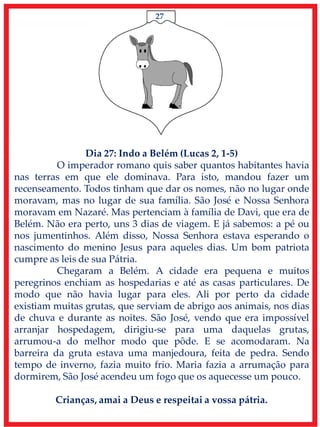 27
Dia 27: Indo a Belém (Lucas 2, 1-5)
O imperador romano quis saber quantos habitantes havia
nas terras em que ele dominava. Para isto, mandou fazer um
recenseamento. Todos tinham que dar os nomes, não no lugar onde
moravam, mas no lugar de sua família. São José e Nossa Senhora
moravam em Nazaré. Mas pertenciam à família de Davi, que era de
Belém. Não era perto, uns 3 dias de viagem. E já sabemos: a pé ou
nos jumentinhos. Além disso, Nossa Senhora estava esperando o
nascimento do menino Jesus para aqueles dias. Um bom patriota
cumpre as leis de sua Pátria.
Chegaram a Belém. A cidade era pequena e muitos
peregrinos enchiam as hospedarias e até as casas particulares. De
modo que não havia lugar para eles. Ali por perto da cidade
existiam muitas grutas, que serviam de abrigo aos animais, nos dias
de chuva e durante as noites. São José, vendo que era impossível
arranjar hospedagem, dirigiu-se para uma daquelas grutas,
arrumou-a do melhor modo que pôde. E se acomodaram. Na
barreira da gruta estava uma manjedoura, feita de pedra. Sendo
tempo de inverno, fazia muito frio. Maria fazia a arrumação para
dormirem, São José acendeu um fogo que os aquecesse um pouco.
Crianças, amai a Deus e respeitai a vossa pátria.
 