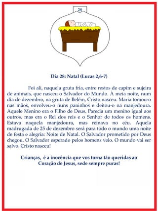 28
Dia 28: Natal (Lucas 2,6-7)
Foi ali, naquela gruta fria, entre restos de capim e sujeira
de animais, que nasceu o Salvador do Mundo. À meia noite, num
dia de dezembro, na gruta de Belém, Cristo nasceu. Maria tomou-o
nas mãos, envolveu-o nuns paninhos e deitou-o na manjedoura.
Aquele Menino era o Filho de Deus. Parecia um menino igual aos
outros, mas era o Rei dos reis e o Senhor de todos os homens.
Estava naquela manjedoura, mas reinava no céu. Aquela
madrugada de 25 de dezembro será para todo o mundo uma noite
de festa e alegria: Noite de Natal. O Salvador prometido por Deus
chegou. O Salvador esperado pelos homens veio. O mundo vai ser
salvo. Cristo nasceu!
Crianças, é a inocência que vos torna tão queridas ao
Coração de Jesus, sede sempre puras!
 