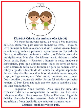 2
Dia 02: A Criação dos Animais (Gn 1,26-31)
No meio das nuvens ecoou, de novo, a voz majestosa
de Deus. Desta vez, para criar os animais da terra. — Haja na
terra animais de todas as espécies, disse o Senhor. Aos milhares
os animais, grandes e pequenos, apareceram ao chamado de
Deus e, obedientes, ouviram a ordem do Criador: crescei e
multiplicai-vos. Mas eles não falavam e não tinham a razão.
Disse, então, Deus: — Façamos o homem à nossa imagem e
semelhança, para que domine sobre todos os seres da terra.
Com o barro da terra, Deus formou a figura do homem com a
cabeça erguida, diferente da dos animais e, depois, soprando-
lhe no rosto, deu-lhe uma alma imortal. A vida entrou naquele
corpo, e logo começou a falar, andar, mexer-se, ver, comer.
Deus deu-lhe o nome de Adão. Assim foi criado o primeiro
homem. O bom Deus não quis que ele vivesse sozinho e deu-
lhe uma companheira.
Enquanto Adão dormia, Deus tirou-lhe uma das
costelas, e daí fez a companheira de Adão: Eva. Eva foi a
primeira mulher. Deus colocou Adão e Eva num lugar de
delícias chamado Paraíso terrestre. Nada aí faltava. Plantas
aromáticas e flores esplêndidas enfeitavam o ameno lugar.
Crianças, amai aos vossos pais.
 