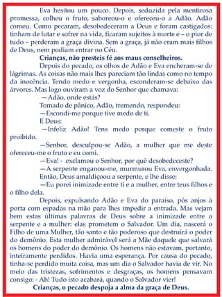 Eva hesitou um pouco. Depois, seduzida pela mentirosa
promessa, colheu o fruto, saboreou-o e ofereceu-o a Adão. Adão
comeu. Como pecaram, desobedeceram a Deus e foram castigados:
tinham de lutar e sofrer na vida, ficaram sujeitos à morte e – o pior de
tudo – perderam a graça divina. Sem a graça, já não eram mais filhos
de Deus, nem podiam entrar no Céu.
Crianças, não presteis fé aos maus conselheiros.
Depois do pecado, os olhos de Adão e Eva encheram-se de
lágrimas. As coisas não mais lhes pareciam tão lindas como no tempo
da inocência. Tendo medo e vergonha, esconderam-se debaixo das
árvores. Mas logo ouviram a voz do Senhor que chamava:
—Adão, onde estás?
Tomado de pânico, Adão, tremendo, respondeu:
—Escondi-me porque tive medo de ti.
E Deus:
—Infeliz Adão! Tens medo porque comeste o fruto
proibido.
—Senhor, desculpou-se Adão, a mulher que me deste
ofereceu-me o fruto e eu comi.
—Eva! - exclamou o Senhor, por quê desobedeceste?
—A serpente enganou-me, murmurou Eva, envergonhada.
Então, Deus amaldiçoou a serpente, e lhe disse:
—Eu porei inimizade entre ti e a mulher, entre teus filhos e
o filho dela.
Depois, expulsando Adão e Eva do paraíso, pôs anjos à
porta com espadas na mão para lhes impedir a entrada. Mas vejam
bem estas últimas palavras de Deus sobre a inimizade entre a
serpente e a mulher: elas prometem o Salvador. Um dia, nascerá o
Filho de uma Mulher, tão santo e tão poderoso que destruirá o poder
do demônio. Esta mulher admirável será a Mãe daquele que salvará
os homens do poder do demônio. Os homens não estavam, portanto,
inteiramente perdidos. Havia uma esperança. Por causa do pecado,
tinha-se perdido muita coisa, mas um dia o Salvador havia de vir. No
meio das tristezas, sofrimentos e desgraças, os homens pensavam
consigo: - Ah! Tudo isto acabará, quando o Salvador vier!
Crianças, o pecado despoja a alma da graça de Deus.
 