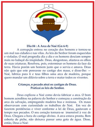 4
Dia 04 : A Arca de Noé (Gn 6-9)
A corrupção entrou no coração dos homens e tornou-se
um mal nas cidades e nas vilas. As leis do Senhor foram esquecidas
e violadas. O mal progredia dia a dia e os homens desciam sempre
mais no lodaçal da iniqüidade. Deus, desgostoso, afastava os olhos
de suas criaturas. Resolveu, pois, exterminar os homens da face da
terra. Havia porém um homem justo que o servia e amava. Deus
não quis que este perecesse no castigo dos maus, e disse-lhe: —
Noé, fabrica para ti e teus filhos uma arca de madeira, porque
quero mandar um dilúvio sobre a terra e matar todos os viventes.
Crianças, o pecado atrai os castigos de Deus.
Praticai as leis do Senhor.
Deus explicou a Noé como devia fabricar a arca. O bom
homem acreditou na palavra do Senhor e começou a construção da
arca da salvação, empregando madeira boa e resinosa. Os maus
observavam com curiosidade os trabalhos de Noé. Em vez de
fazerem penitências e viver conforme a lei de Deus, gastavam o
tempo nos pecados. O seu coração tornara-se insensível à voz de
Deus. Chegara a hora do castigo divino. A arca estava pronta. Bem
coberta de piche, não deixava passar uma gota de água. Disse,
então, Deus a Noé:
 
