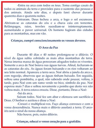 -Entra na arca com todos os teus. Toma contigo casais de
todos os animais da terra e provisões para o sustento das pessoas e
dos animais. Ainda sete dias, e depois farei chover durante
quarenta dias e quarenta noites.
Entraram. Deus fechou a arca, e logo o sol escureceu.
Abriram-se as cataratas do céu e a chuva caiu em torrentes.
Relâmpagos, raios, trovões sucediam-se ininterruptamente,
aumentando o pavor universal. Os homens fugiram das cidades
para as montanhas, mas em vão.
Crianças, cumpri conscienciosamente os vossos deveres.
O Arco da Paz
Durante 40 dias e 40 noites prolongou-se o dilúvio. O
nível da água subiu cobrindo as mais altas montanhas da terra.
Nessa imensa massa de água pereceram afogados todos os viventes.
Somente a arca de Noé boiava nas águas turvas. Afinal, fecharam-se
as cataratas do céu. As águas foram baixando e os rios voltaram ao
seu leito normal. Apareceu a terra seca. Noé abriu a janela da arca e,
com regozijo, observou que as águas tinham baixado. Em seguida,
soltou uma pombinha, a qual, não sabendo onde pousar, voltou, à
tarde, para Noé com um ramo verde no bico, símbolo da paz. Noé
esperou mais 7 dias e soltou novamente a pomba que desta vez não
voltou mais. A terra estava enxuta. Disse, portanto, Deus a Noé:
-Sai da arca.
Saíram todos. Noé fez um altar e ofereceu um sacrifício a
Deus. O Senhor o aceitou e disse a Noé:
-Crescei e multiplicai-vos. Faço aliança convosco e com a
vossa descendência. Nunca mais o dilúvio assolará a terra. O arco-
íris será o sinal da nossa aliança.
Não houve, pois, outro dilúvio.
Crianças, educai o vosso coração para a gratidão.
 