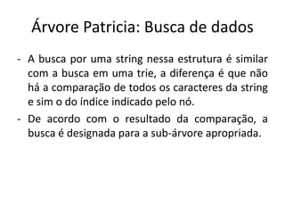 Árvore Patricia: Busca de dados
- A busca por uma string nessa estrutura é similar
com a busca em uma trie, a diferença é que não
há a comparação de todos os caracteres da string
e sim o do índice indicado pelo nó.
- De acordo com o resultado da comparação, a
busca é designada para a sub-árvore apropriada.
 