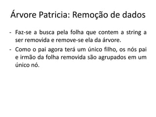 Árvore Patricia: Remoção de dados
- Faz-se a busca pela folha que contem a string a
ser removida e remove-se ela da árvore.
- Como o pai agora terá um único filho, os nós pai
e irmão da folha removida são agrupados em um
único nó.
 