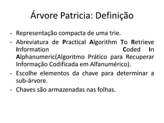 Árvore Patricia: Definição
- Representação compacta de uma trie.
- Abreviatura de Practical Algorithm To Retrieve
Information Coded In
Alphanumeric(Algoritmo Prático para Recuperar
Informação Codificada em Alfanumérico).
- Escolhe elementos da chave para determinar a
sub-árvore.
- Chaves são armazenadas nas folhas.
 