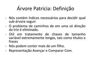 Árvore Patricia: Definição
- Nós contém índices necessários para decidir qual
sub-árvore seguir.
- O problema de caminhos de em uma só direção
da trie é eliminado.
- Útil em tratamento de chaves de tamanho
variável extremamente longas, tais como títulos e
frases
- Nós podem conter mais de um filho.
- Representação Avançar e Comparar Com.
 