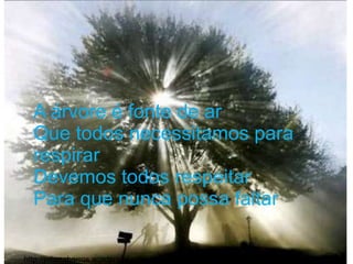 A árvore é fonte de ar
  Que todos necessitamos para
  respirar
  Devemos todos respeitar
  Para que nunca possa faltar

http://julianabarros.wordpress.com/2009/08/13/testemunhos-
 