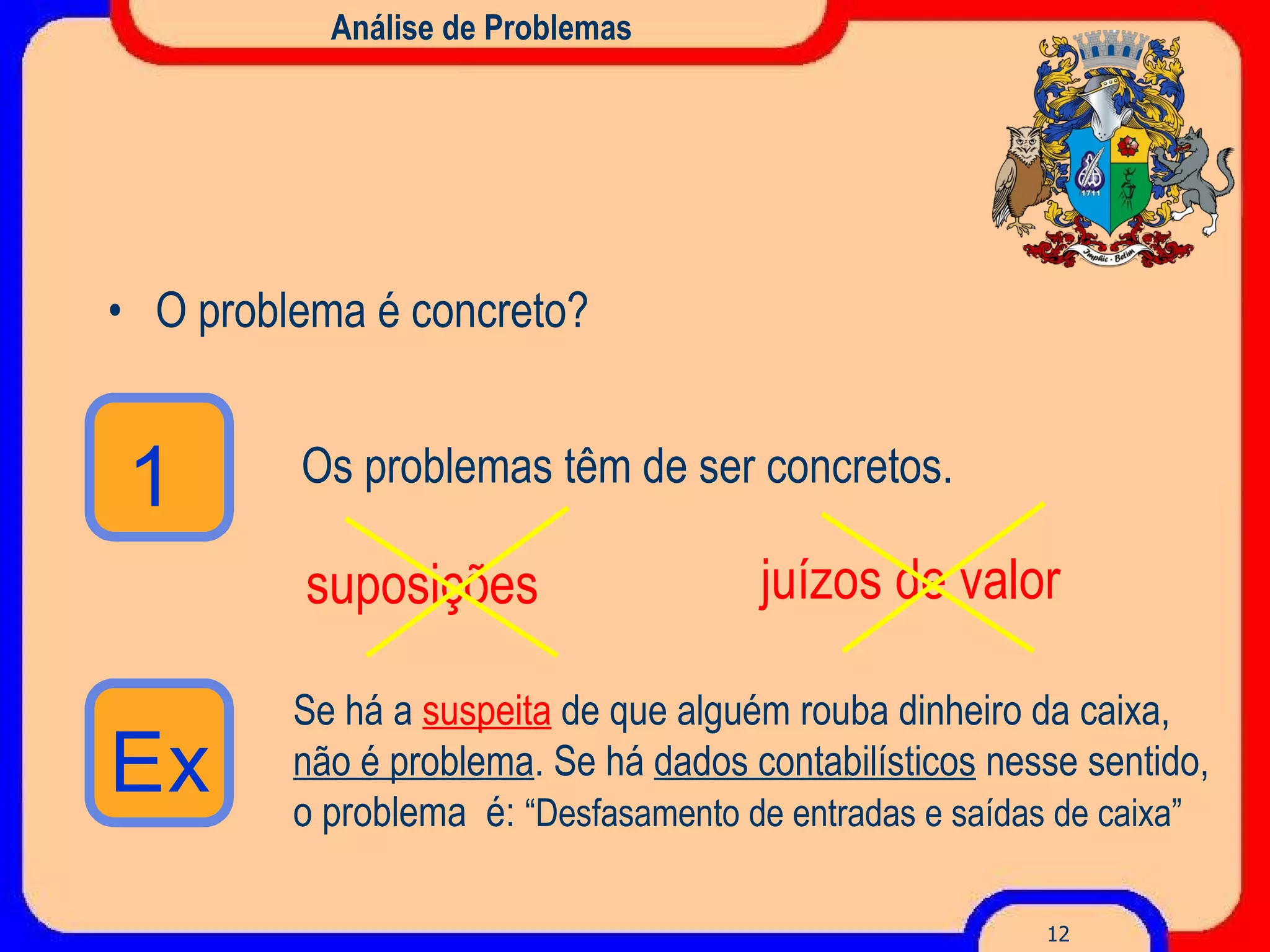 Análise de Problemas O problema é concreto? Os problemas têm de ser concretos. suposições juízos de valor Se há a   suspeita   de que alguém rouba dinheiro da caixa,  não é problema . S e há  dados contabilísticos  nesse sentido, o problema  é:  “Desfasamento de entradas e saídas de caixa” 