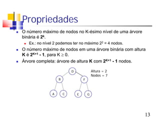 Propriedades
   O número máximo de nodos no K-ésimo nível de uma árvore
    binária é 2k.
        Ex.: no nível 2 podemos ter no máximo 22 = 4 nodos.
   O número máximo de nodos em uma árvore binária com altura
    K é 2K+1 - 1, para K ≥ 0.
   Árvore completa: árvore de altura K com 2K+1 - 1 nodos.

                                 D               Altura = 2
                                                 Nodos = 7
                         B               F



                     A       C       E       G




                                                               13
 