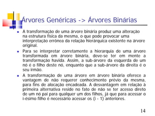 Árvores Genéricas -> Árvores Binárias
   A transformação de uma árvore binária produz uma alteração
    na estrutura física da mesma, o que pode provocar uma
    interpretação errônea da relação hierárquica existente na árvore
    original.
   Para se interpretar corretamente a hierarquia de uma árvore
    transformada em árvore binária, deve-se ter em mente a
    transformação havida. Assim, a sub-árvore da esquerda de um
    nó é o filho deste nó, enquanto que a sub-árvore da direita é o
    seu irmão.
   A transformação de uma árvore em árvore binária oferece a
    vantagem de não requerer conhecimento prévio da mesma,
    para fins de alocação encadeada. A desvantagem em relação à
    primeira alternativa reside no fato de não se ter acesso direto
    de um nó pai para qualquer um dos filhos, já que para acessar o
    i-ésimo filho é necessário acessar os (i - 1) anteriores.

                                                                 14
 