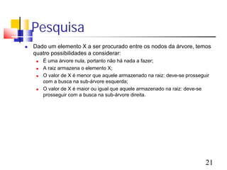 Pesquisa
   Dado um elemento X a ser procurado entre os nodos da árvore, temos
    quatro possibilidades a considerar:
        É uma árvore nula, portanto não há nada a fazer;
        A raiz armazena o elemento X;
        O valor de X é menor que aquele armazenado na raiz: deve-se prosseguir
         com a busca na sub-árvore esquerda;
        O valor de X é maior ou igual que aquele armazenado na raiz: deve-se
         prosseguir com a busca na sub-árvore direita.




                                                                             21
 